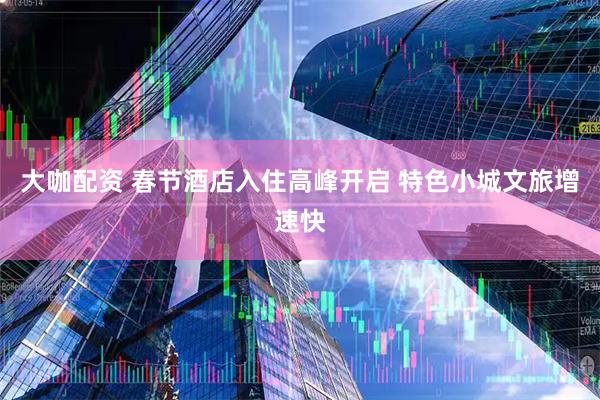大咖配资 春节酒店入住高峰开启 特色小城文旅增速快