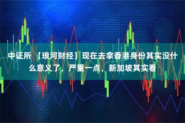 中证所 【琅河财经】现在去拿香港身份其实没什么意义了，严重一点，新加坡其实看