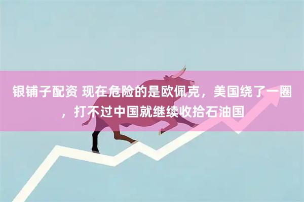 银铺子配资 现在危险的是欧佩克，美国绕了一圈，打不过中国就继续收拾石油国
