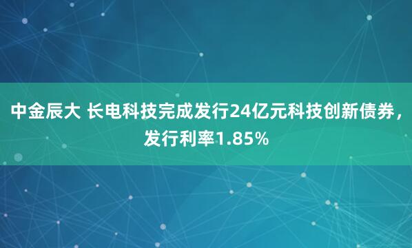 中金辰大 长电科技完成发行24亿元科技创新债券，发行利率1.85%