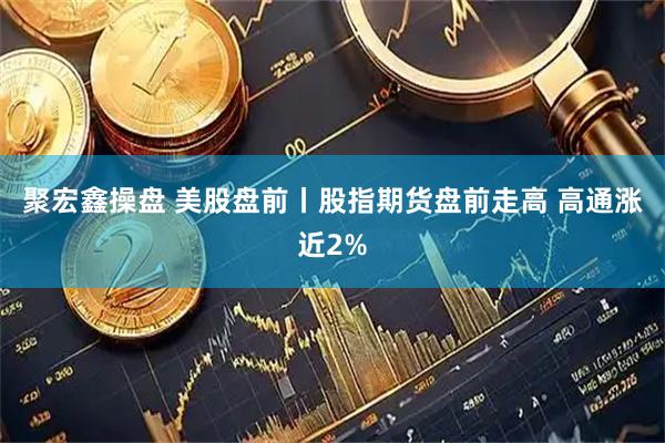 聚宏鑫操盘 美股盘前丨股指期货盘前走高 高通涨近2%