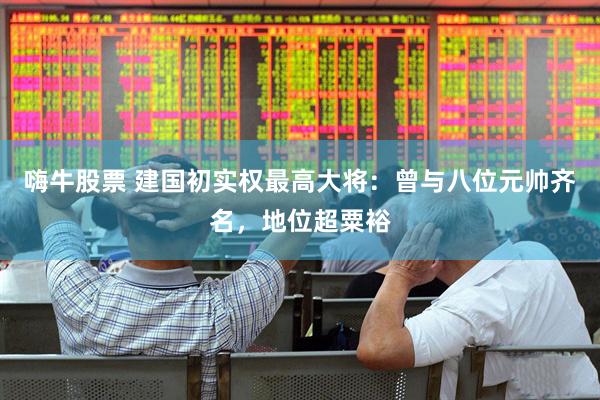 嗨牛股票 建国初实权最高大将：曾与八位元帅齐名，地位超粟裕