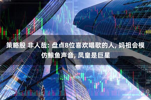 策略股 非人哉: 盘点8位喜欢唱歌的人, 妈祖会模仿鲸鱼声音, 凤皇是巨星