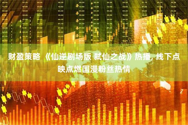 财盈策略 《仙逆剧场版 弑仙之战》热播, 线下点映点燃国漫粉丝热情